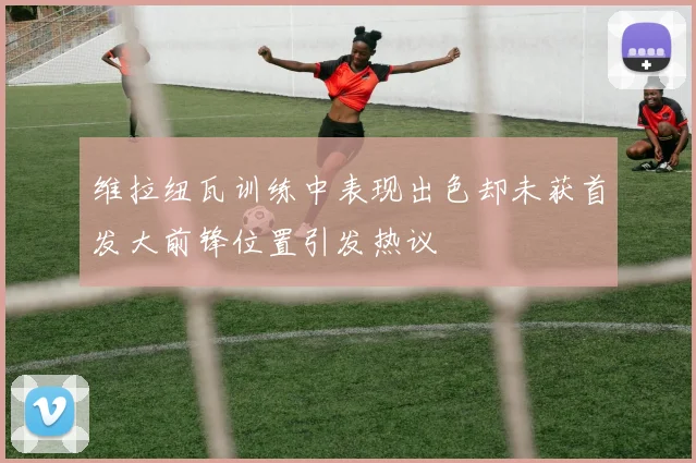 维拉纽瓦训练中表现出色却未获首发大前锋位置引发热议