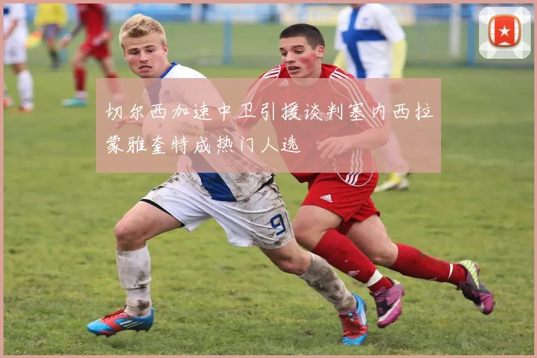 切尔西加速中卫引援谈判塞内西拉蒙雅奎特成热门人选