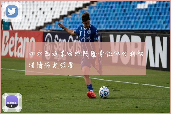 切尔西追求哈维阿隆索但他对利物浦情感更深厚