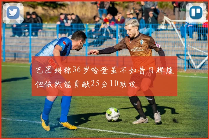 巴图姆称36岁哈登虽不如昔日辉煌但依然能贡献25分10助攻