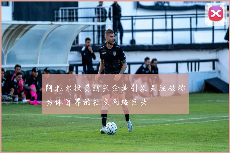 阿扎尔投资新兴企业引发关注被称为体育界的社交网络巨头
