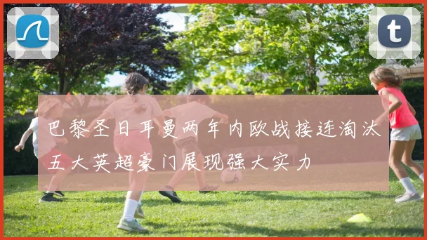 巴黎圣日耳曼两年内欧战接连淘汰五大英超豪门展现强大实力