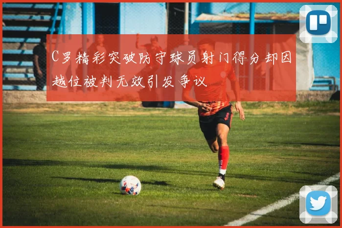 C罗精彩突破防守球员射门得分却因越位被判无效引发争议