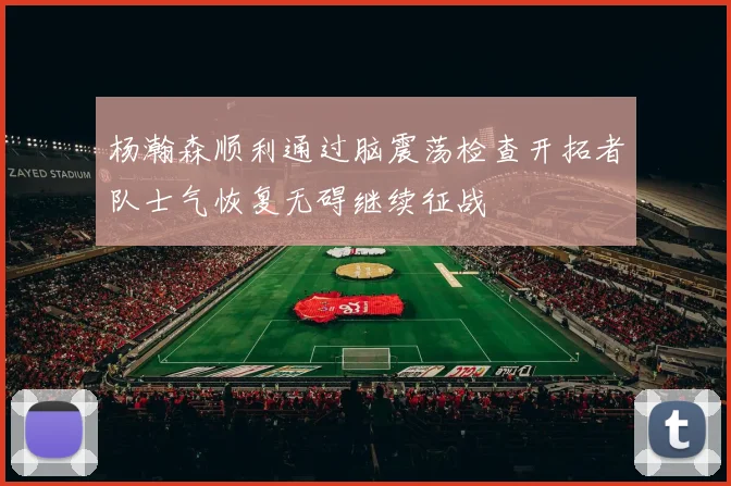 杨瀚森顺利通过脑震荡检查开拓者队士气恢复无碍继续征战
